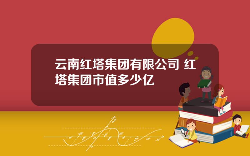 云南红塔集团有限公司 红塔集团市值多少亿